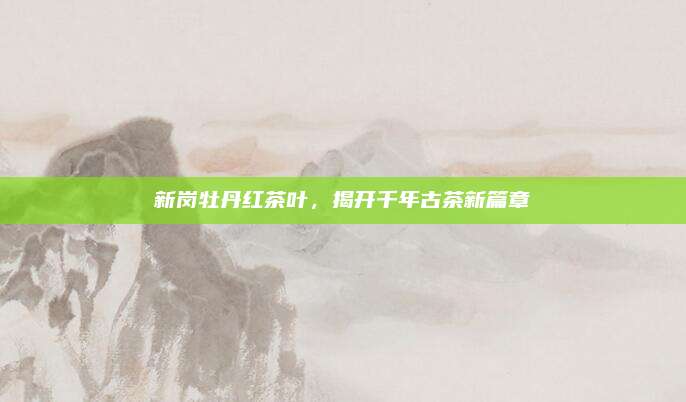 新岗牡丹红茶叶,揭开千年古茶新篇章