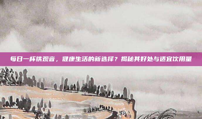 每日一杯铁观音，健康生活的新选择？揭秘其好处与适宜饮用量