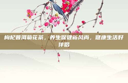 枸杞普洱菊花茶,养生保健新风尚,健康生活好伴侣