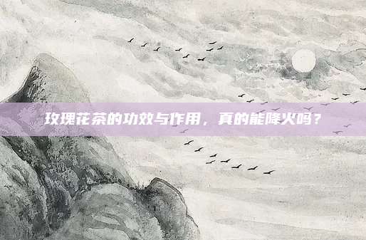 玫瑰花茶的功效与作用,真的能降火吗?