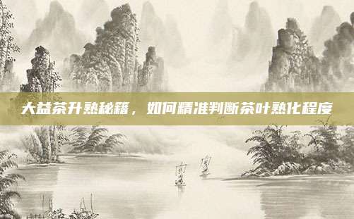 大益茶升熟秘籍,如何精准判断茶叶熟化程度