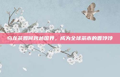 乌龙茶如何跨越国界,成为全球茶市的香饽饽