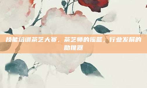 技能培训茶艺大赛，茶艺师的摇篮，行业发展的助推器