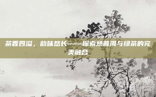 茶香四溢，韵味悠长——探索熟普洱与绿茶的完美融合