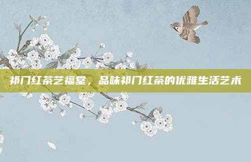祁门红茶艺福堂,品味祁门红茶的优雅生活艺术