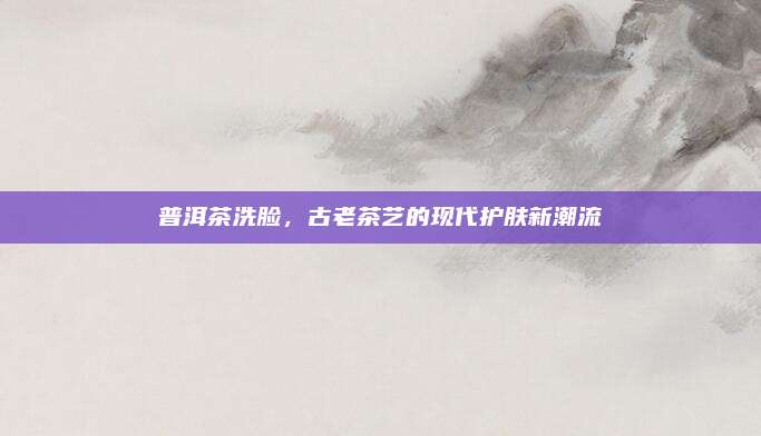 普洱茶洗脸,古老茶艺的现代护肤新潮流