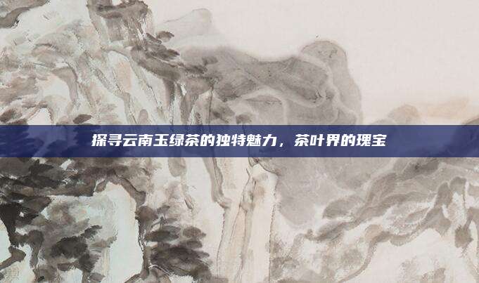 探寻云南玉绿茶的独特魅力,茶叶界的瑰宝