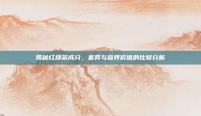揭秘红绿茶成分,差异与营养价值的比较分析