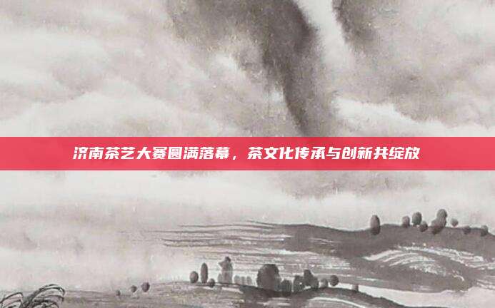 济南茶艺大赛圆满落幕,茶文化传承与创新共绽放