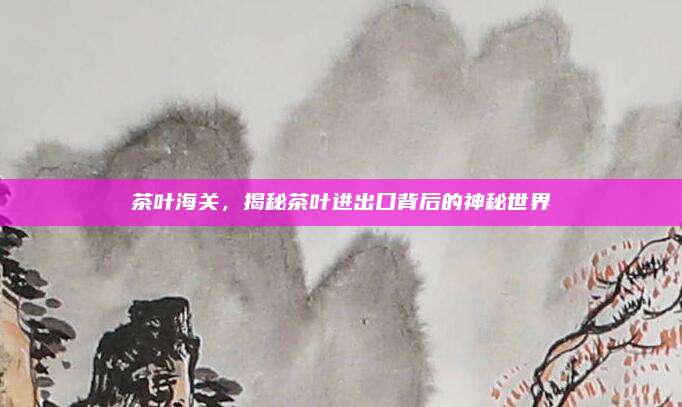 茶叶海关，揭秘茶叶进出口背后的神秘世界