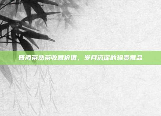 普洱茶熟茶收藏价值,岁月沉淀的珍贵藏品