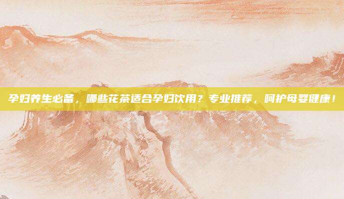 孕妇养生必备，哪些花茶适合孕妇饮用？专业推荐，呵护母婴健康！