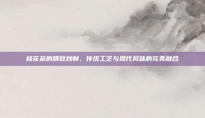 桂花茶的精致炒制，传统工艺与现代风味的完美融合