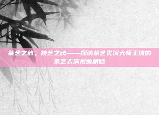 茶艺之韵,技艺之魂——探访茶艺表演大师王琼的茶艺表演视频精髓