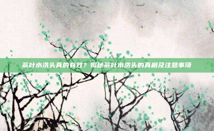 茶叶水洗头真的有效?揭秘茶叶水洗头的真相及注意事项