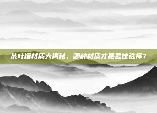 茶叶罐材质大揭秘，哪种材质才是最佳选择？