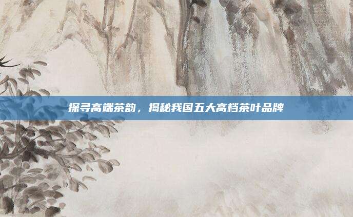 探寻高端茶韵,揭秘我国五大高档茶叶品牌