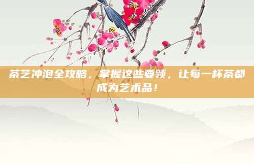 茶艺冲泡全攻略,掌握这些要领,让每一杯茶都成为艺术品!