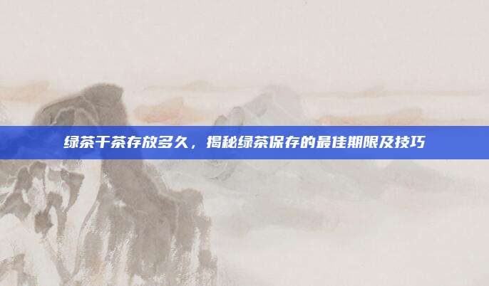 绿茶干茶存放多久，揭秘绿茶保存的最佳期限及技巧
