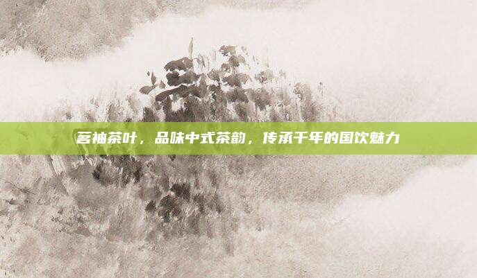 茗袖茶叶,品味中式茶韵,传承千年的国饮魅力