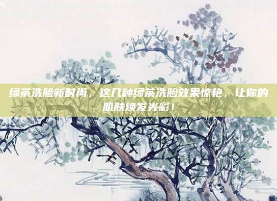 绿茶洗脸新时尚，这几种绿茶洗脸效果惊艳，让你的肌肤焕发光彩！