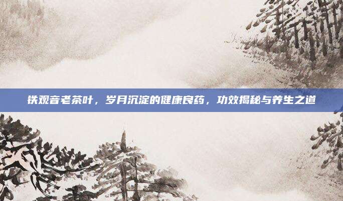铁观音老茶叶,岁月沉淀的健康良药,功效揭秘与养生之道