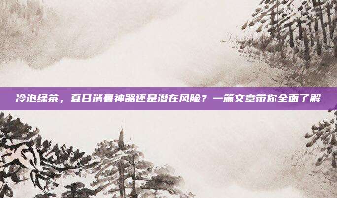 冷泡绿茶,夏日消暑神器还是潜在风险?一篇文章带你全面了解
