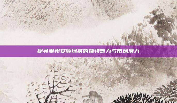 探寻贵州安顺绿茶的独特魅力与市场潜力