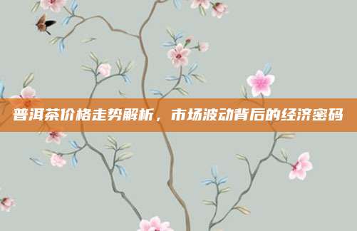 普洱茶价格走势解析，市场波动背后的经济密码