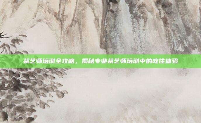 茶艺师培训全攻略,揭秘专业茶艺师培训中的吃住体验