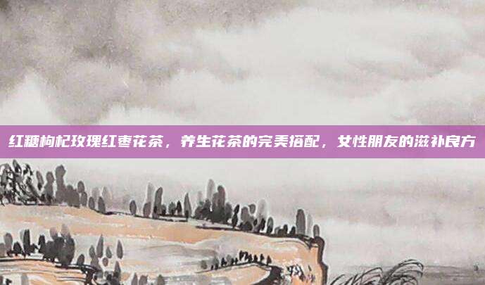 红糖枸杞玫瑰红枣花茶，养生花茶的完美搭配，女性朋友的滋补良方
