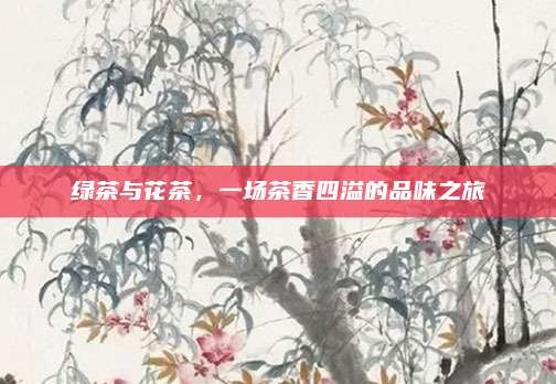 绿茶与花茶,一场茶香四溢的品味之旅