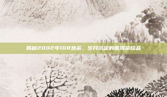 揭秘2002年108熟茶,岁月沉淀的普洱茶珍品
