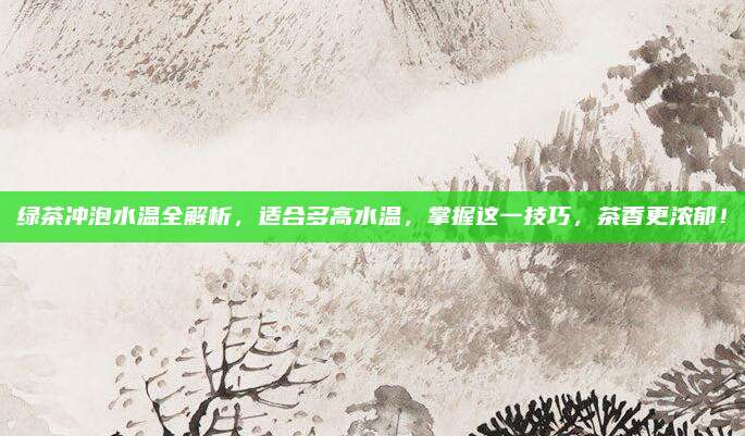绿茶冲泡水温全解析,适合多高水温,掌握这一技巧,茶香更浓郁!