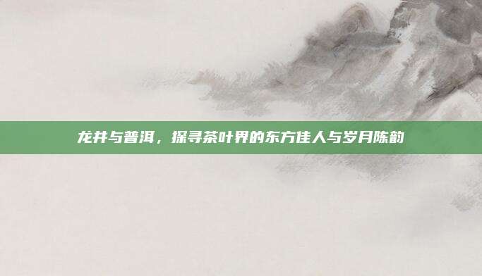 龙井与普洱,探寻茶叶界的东方佳人与岁月陈韵
