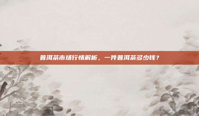 普洱茶市场行情解析，一件普洱茶多少钱？
