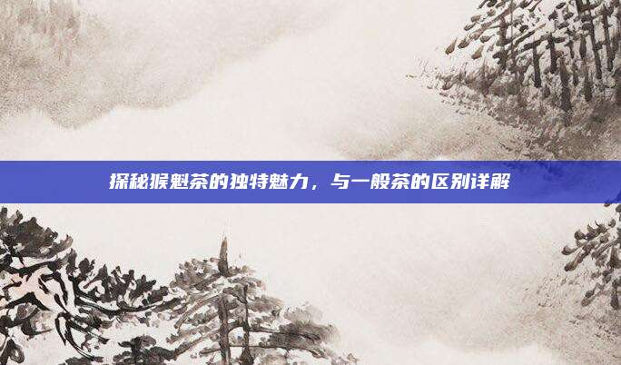 探秘猴魁茶的独特魅力,与一般茶的区别详解