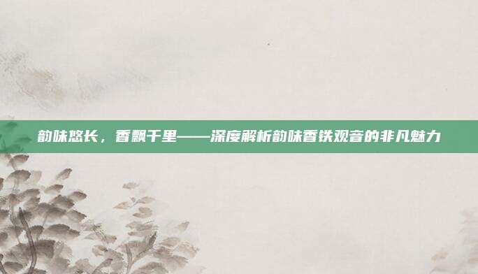 韵味悠长，香飘千里——深度解析韵味香铁观音的非凡魅力