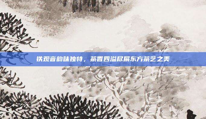 铁观音韵味独特，茶香四溢尽展东方茶艺之美