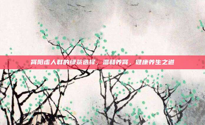 肾阳虚人群的绿茶选择,温和养肾,健康养生之道
