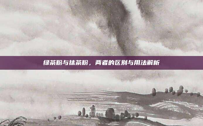 绿茶粉与抹茶粉,两者的区别与用法解析