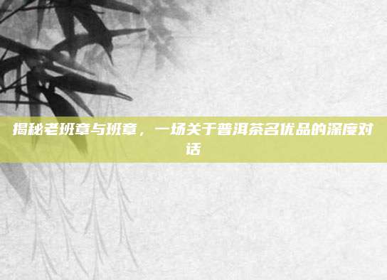 揭秘老班章与班章,一场关于普洱茶名优品的深度对话