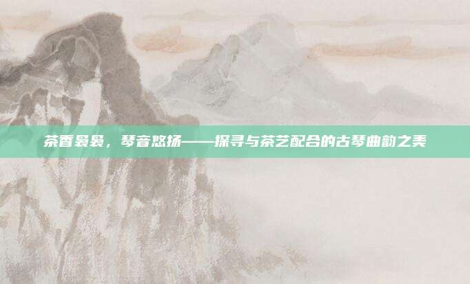 茶香袅袅,琴音悠扬——探寻与茶艺配合的古琴曲韵之美