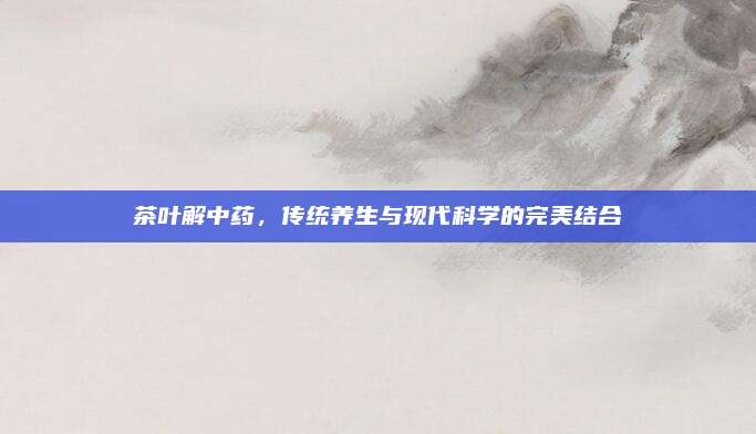 茶叶解中药,传统养生与现代科学的完美结合
