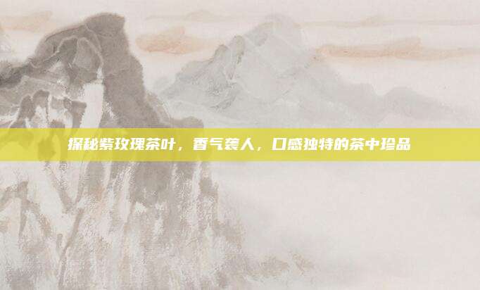 探秘紫玫瑰茶叶,香气袭人,口感独特的茶中珍品