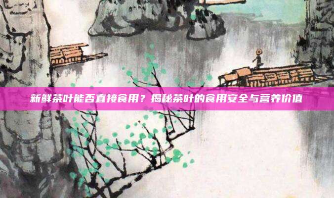新鲜茶叶能否直接食用?揭秘茶叶的食用安全与营养价值