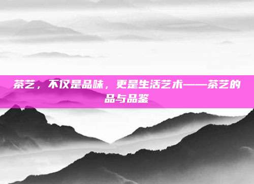 茶艺,不仅是品味,更是生活艺术——茶艺的品与品鉴