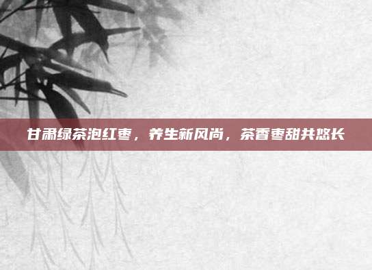 甘肃绿茶泡红枣，养生新风尚，茶香枣甜共悠长