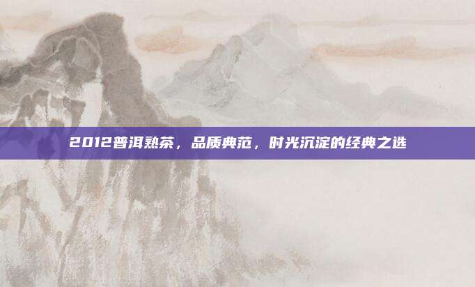 2012普洱熟茶,品质典范,时光沉淀的经典之选