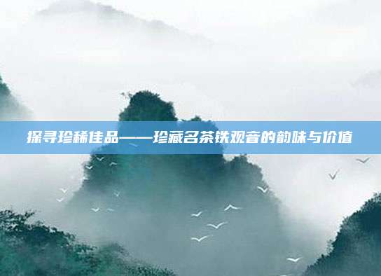 探寻珍稀佳品——珍藏名茶铁观音的韵味与价值